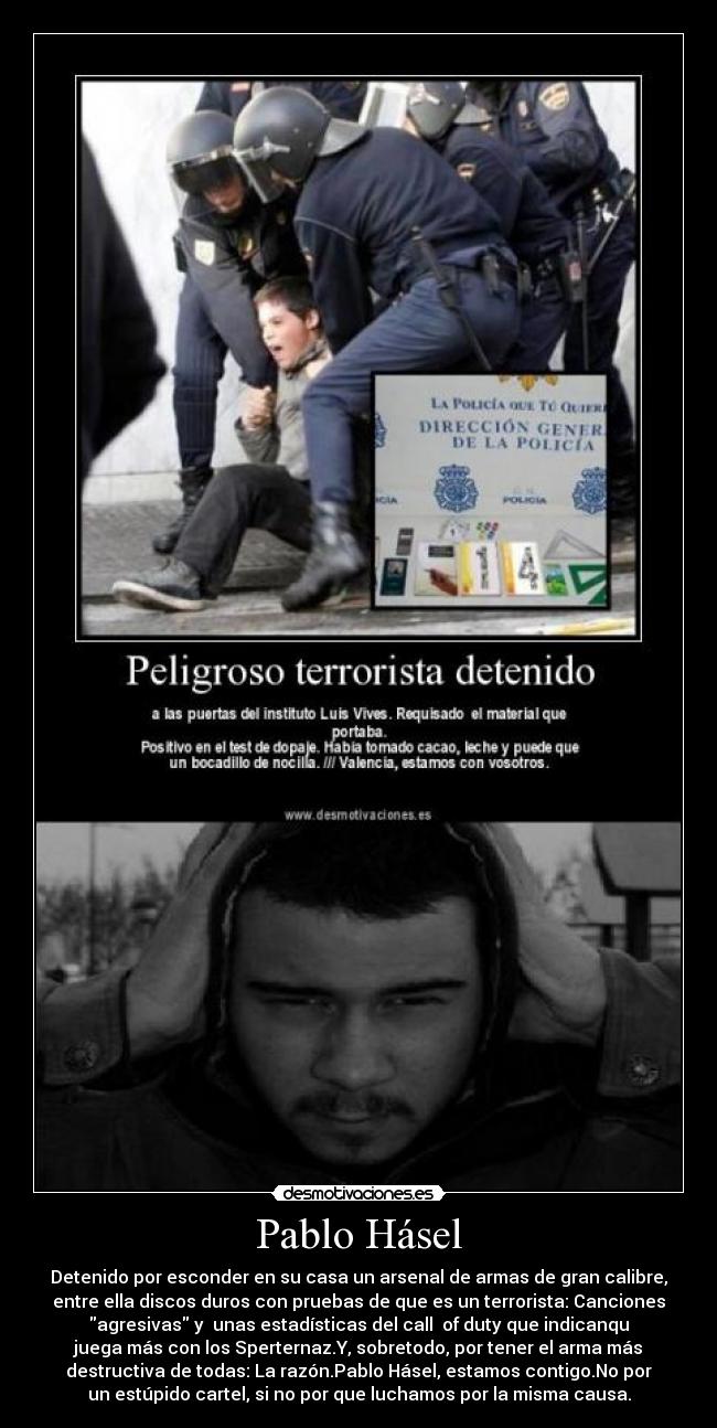 Pablo Hásel - Detenido por esconder en su casa un arsenal de armas de gran calibre,
entre ella discos duros con pruebas de que es un terrorista: Canciones
agresivas y unas estadísticas del call of duty que indicanqu
juega más con los Sperternaz.Y, sobretodo, por tener el arma más
destructiva de todas: La razón.Pablo Hásel, estamos contigo.No por
un estúpido cartel, si no por que luchamos por la misma causa.