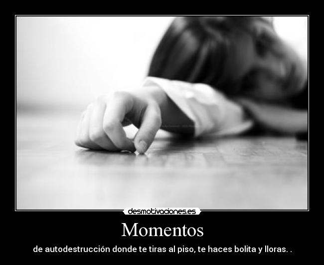 Momentos - de autodestrucción donde te tiras al piso, te haces bolita y lloras. .