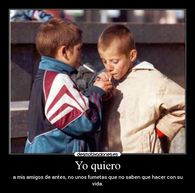 Yo quiero - a mis amigos de antes, no unos fumetas que no saben que hacer con su vida.