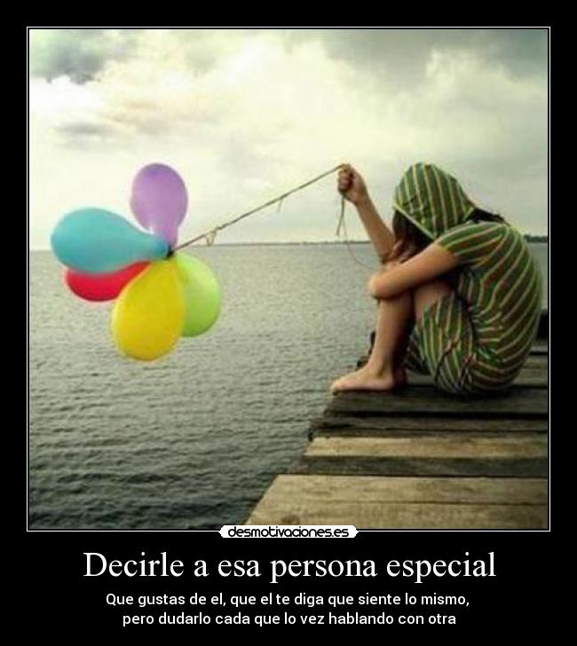 Decirle a esa persona especial - Que gustas de el, que el te diga que siente lo mismo,
pero dudarlo cada que lo vez hablando con otra