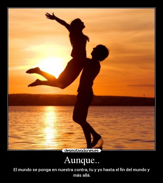 Aunque.. - El mundo se ponga en nuestra contra, tu y yo hasta el fin del mundo y más allá.
