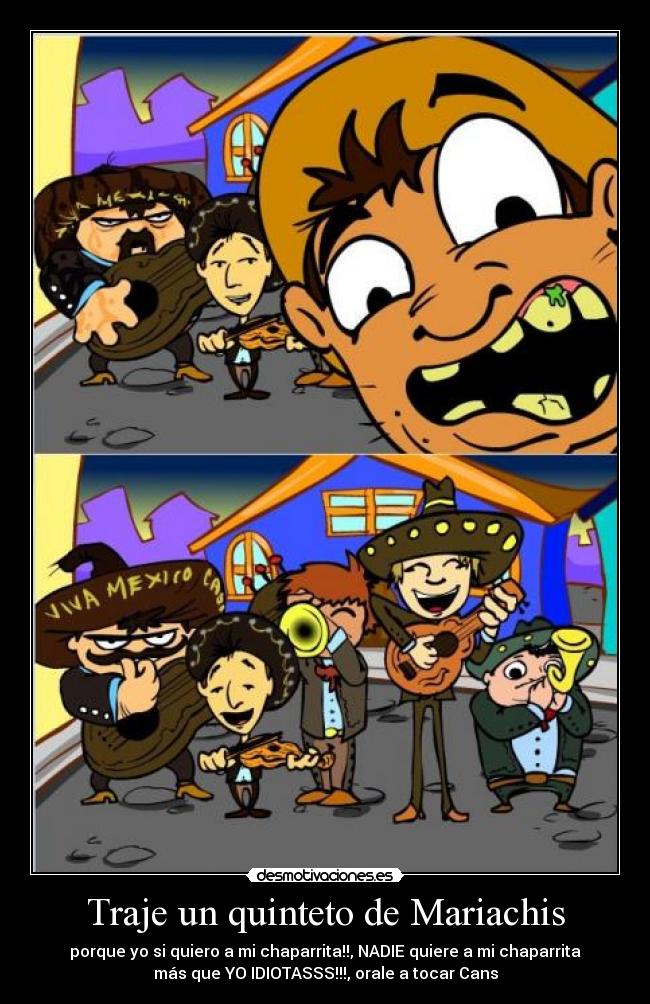 Traje un quinteto de Mariachis - porque yo si quiero a mi chaparrita!!, NADIE quiere a mi chaparrita
más que YO IDIOTASSS!!!, orale a tocar Cans