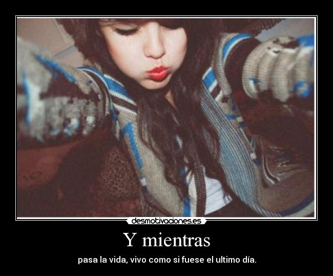 Y mientras - pasa la vida, vivo como si fuese el ultimo día.