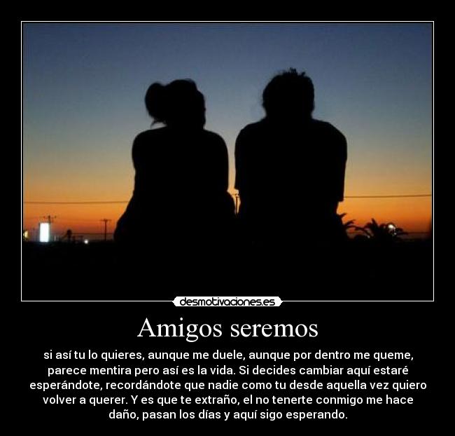 Amigos seremos - si así tu lo quieres, aunque me duele, aunque por dentro me queme,
parece mentira pero así es la vida. Si decides cambiar aquí estaré
esperándote, recordándote que nadie como tu desde aquella vez quiero
volver a querer. Y es que te extraño, el no tenerte conmigo me hace
daño, pasan los días y aquí sigo esperando.