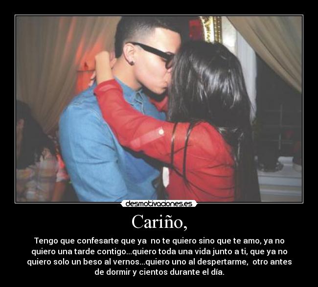Cariño, - Tengo que confesarte que ya no te quiero sino que te amo, ya no
quiero una tarde contigo...quiero toda una vida junto a ti, que ya no
quiero solo un beso al vernos...quiero uno al despertarme, otro antes
de dormir y cientos durante el día.