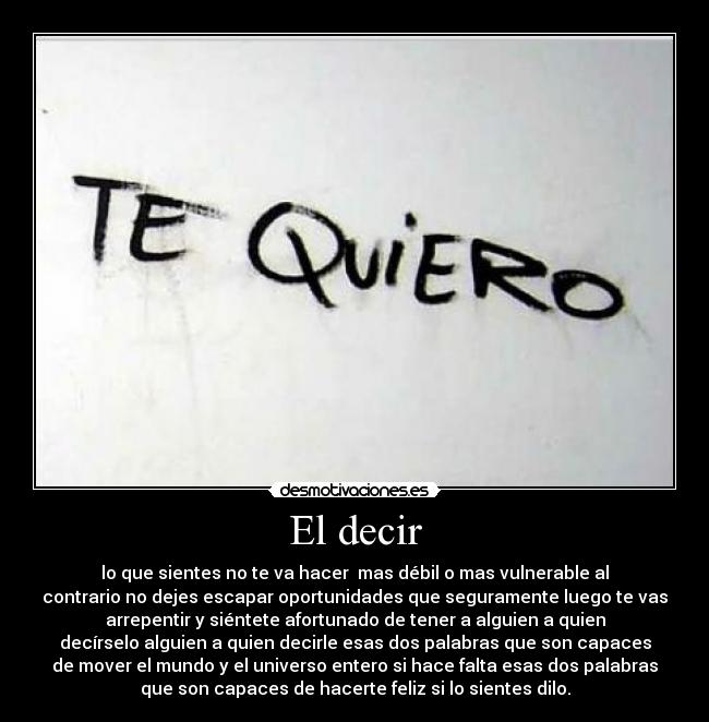 El decir - lo que sientes no te va hacer mas débil o mas vulnerable al
contrario no dejes escapar oportunidades que seguramente luego te vas
arrepentir y siéntete afortunado de tener a alguien a quien
decírselo alguien a quien decirle esas dos palabras que son capaces
de mover el mundo y el universo entero si hace falta esas dos palabras
que son capaces de hacerte feliz si lo sientes dilo.