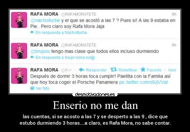 Enserio no me dan - las cuentas, si se acosto a las 7 y se desperto a las 9 , dice que
estubo durmiendo 3 horas....a claro, es Rafa Mora, no sabe contar.