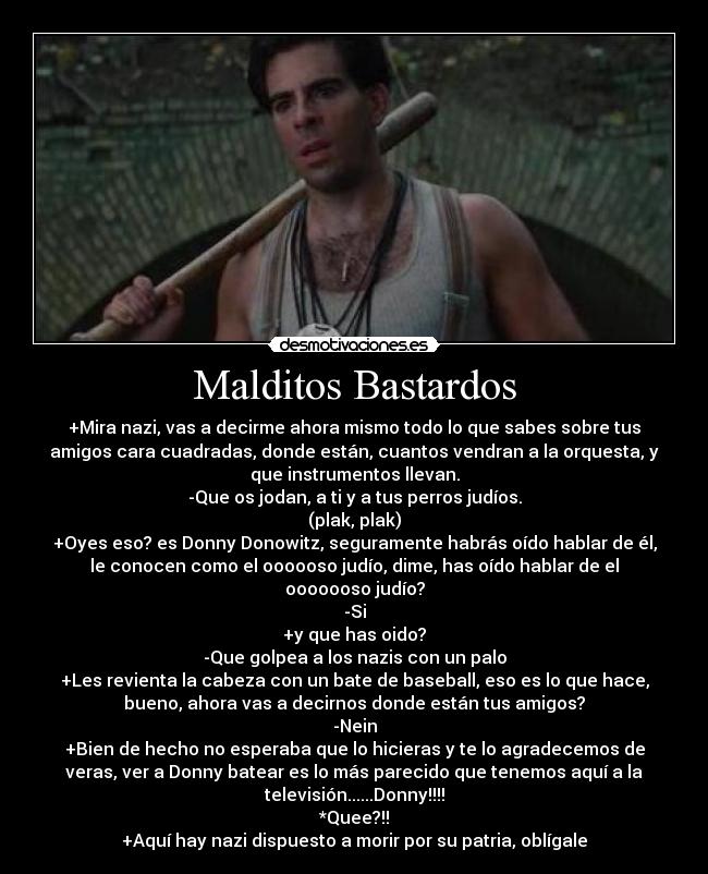 Malditos Bastardos - +Mira nazi, vas a decirme ahora mismo todo lo que sabes sobre tus
amigos cara cuadradas, donde están, cuantos vendran a la orquesta, y
que instrumentos llevan.
-Que os jodan, a ti y a tus perros judíos.
(plak, plak)
+Oyes eso? es Donny Donowitz, seguramente habrás oído hablar de él,
le conocen como el oooooso judío, dime, has oído hablar de el
ooooooso judío?
-Si
+y que has oido?
-Que golpea a los nazis con un palo
+Les revienta la cabeza con un bate de baseball, eso es lo que hace,
bueno, ahora vas a decirnos donde están tus amigos?
-Nein
+Bien de hecho no esperaba que lo hicieras y te lo agradecemos de
veras, ver a Donny batear es lo más parecido que tenemos aquí a la
televisión......Donny!!!!
*Quee?!!
+Aquí hay nazi dispuesto a morir por su patria, oblígale