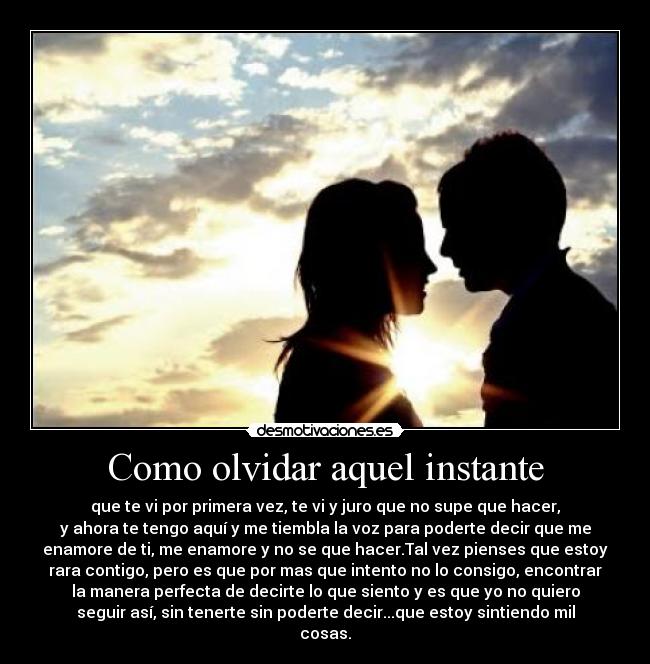 Como olvidar aquel instante - que te vi por primera vez, te vi y juro que no supe que hacer,
y ahora te tengo aquí y me tiembla la voz para poderte decir que me
enamore de ti, me enamore y no se que hacer.Tal vez pienses que estoy
rara contigo, pero es que por mas que intento no lo consigo, encontrar
la manera perfecta de decirte lo que siento y es que yo no quiero
seguir así, sin tenerte sin poderte decir...que estoy sintiendo mil
cosas.