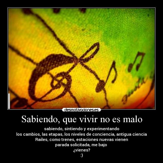 Sabiendo, que vivir no es malo - sabiendo, sintiendo y experimentando
los cambios, las etapas, los niveles de conciencia, antigua ciencia
Railes, como trenes, estaciones nuevas vienen
parada solicitada, me bajo
¿vienes?
:)