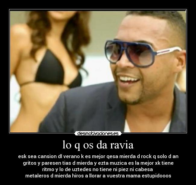 lo q os da ravia - esk sea cansion dl verano k es mejor qesa mierda d rock q solo d an
gritos y paresen tias d mierda y ezta muzica es la mejor xk tiene
ritmo y lo de uztedes no tiene ni piez ni cabesa
metaleros d mierda hiros a llorar a vuestra mama estupidooos