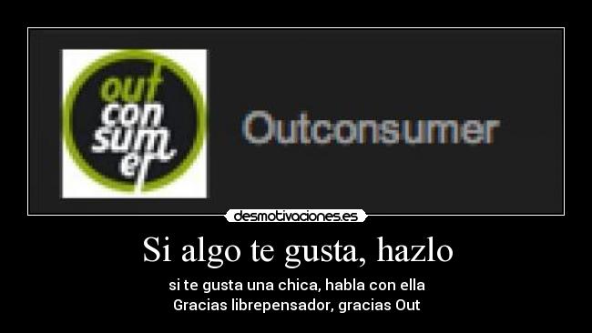 Si algo te gusta, hazlo - si te gusta una chica, habla con ella
Gracias librepensador, gracias Out