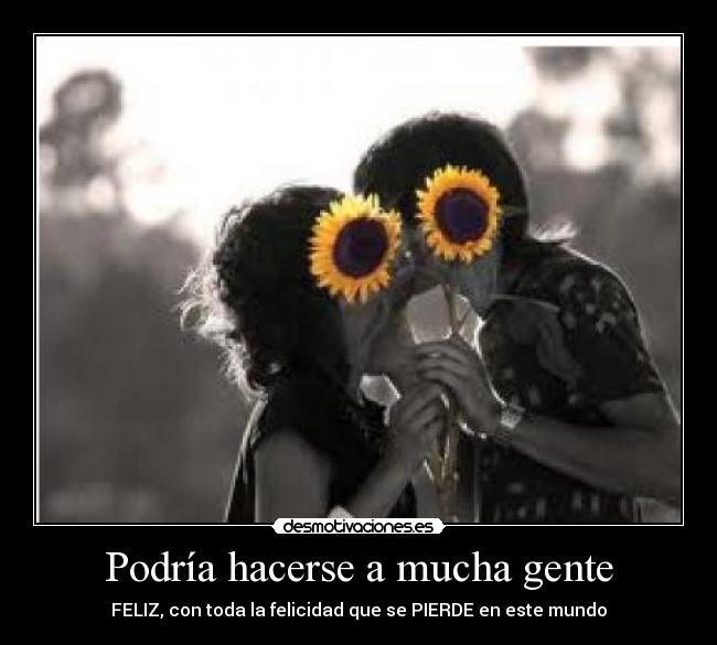 Podría hacerse a mucha gente - FELIZ, con toda la felicidad que se PIERDE en este mundo