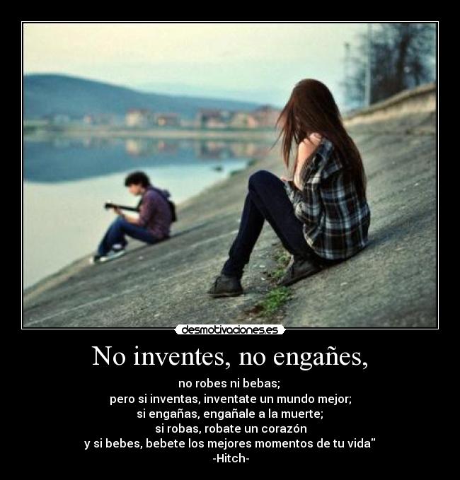 No inventes, no engañes, - no robes ni bebas; 
pero si inventas, inventate un mundo mejor;
 si engañas, engañale a la muerte; 
si robas, robate un corazón
 y si bebes, bebete los mejores momentos de tu vida 
-Hitch-