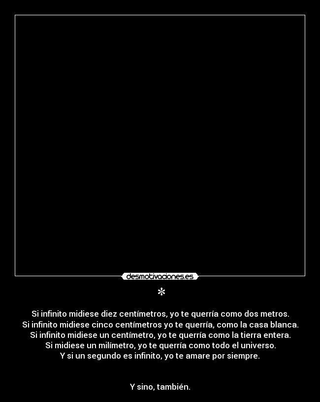 * - Si infinito midiese diez centímetros, yo te querría como dos metros.
Si infinito midiese cinco centímetros yo te querría, como la casa blanca.
Si infinito midiese un centímetro, yo te querría como la tierra entera.
Si midiese un milímetro, yo te querría como todo el universo.
Y si un segundo es infinito, yo te amare por siempre.
Y sino, también.