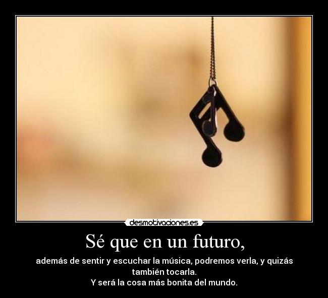 Sé que en un futuro, - además de sentir y escuchar la música, podremos verla, y quizás también tocarla.
Y será la cosa más bonita del mundo.