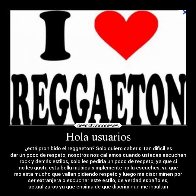 Hola usuarios - ¿está prohibido el reggaeton? Solo quiero saber si tan difícil es
dar un poco de respeto, nosotros nos callamos cuando ustedes escuchan
rock y demás estilos, solo les pediria un poco de respeto, ya que si
no les gusta esta bella música simplemente no la escuches, ya que
molesta mucho que vallan pidiendo respeto y luego me discriminen por
ser extranjera o escuchar este estilo, de verdad españoles,
actualizaros ya que ensima de que discriminan me insultan