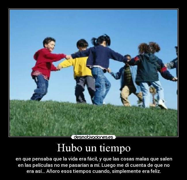 Hubo un tiempo - en que pensaba que la vida era fácil, y que las cosas malas que salen
en las películas no me pasarían a mí. Luego me di cuenta de que no
era así... Añoro esos tiempos cuando, simplemente era feliz.