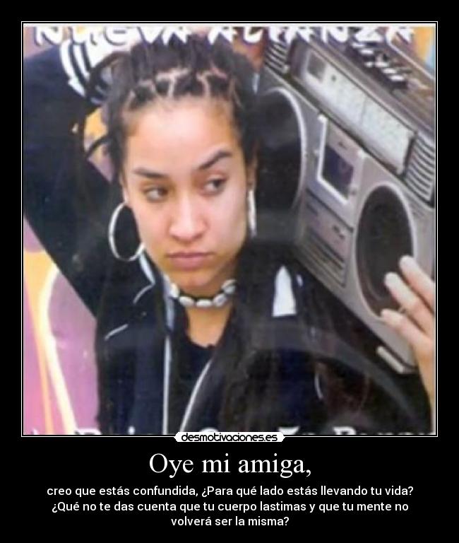 Oye mi amiga, - creo que estás confundida, ¿Para qué lado estás llevando tu vida?
¿Qué no te das cuenta que tu cuerpo lastimas y que tu mente no
volverá ser la misma?