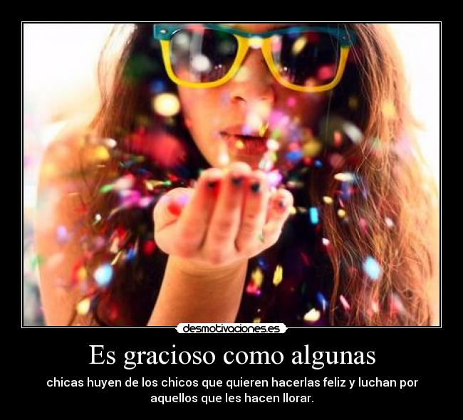 Es gracioso como algunas - chicas huyen de los chicos que quieren hacerlas feliz y luchan por
aquellos que les hacen llorar.