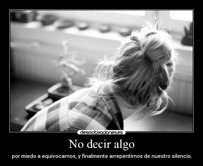 No decir algo - por miedo a equivocarnos, y finalmente arrepentirnos de nuestro silencio.