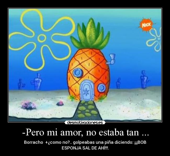 -Pero mi amor, no estaba tan ... - Borracho  +¿como no?.. golpeabas una piña diciendo: ¡¡¡BOB
ESPONJA SAL DE AHÍ!!!.