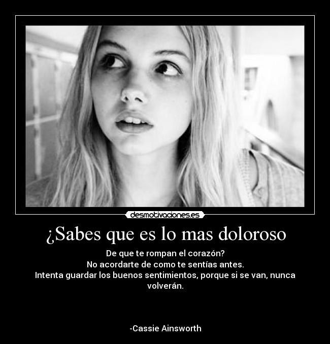 ¿Sabes que es lo mas doloroso - De que te rompan el corazón?
No acordarte de como te sentías antes.
Intenta guardar los buenos sentimientos, porque si se van, nunca volverán.
-Cassie Ainsworth