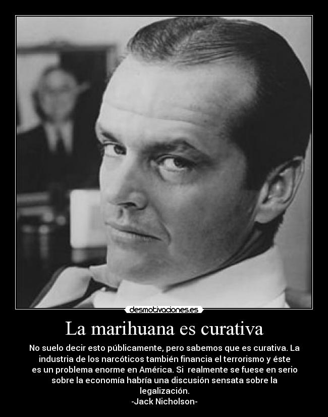 La marihuana es curativa - No suelo decir esto públicamente, pero sabemos que es curativa. La
industria de los narcóticos también financia el terrorismo y éste
es un problema enorme en América. Si  realmente se fuese en serio
sobre la economía habría una discusión sensata sobre la
legalización.
-Jack Nicholson-