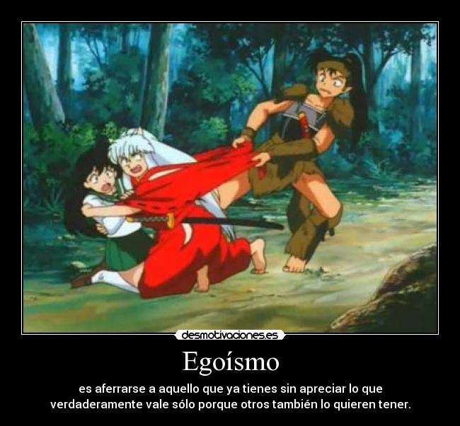 Egoísmo - es aferrarse a aquello que ya tienes sin apreciar lo que
verdaderamente vale sólo porque otros también lo quieren tener.