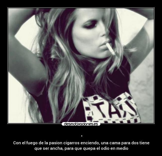 . - Con el fuego de la pasion cigarros enciendo, una cama para dos tiene
que ser ancha, para que quepa el odio en medio