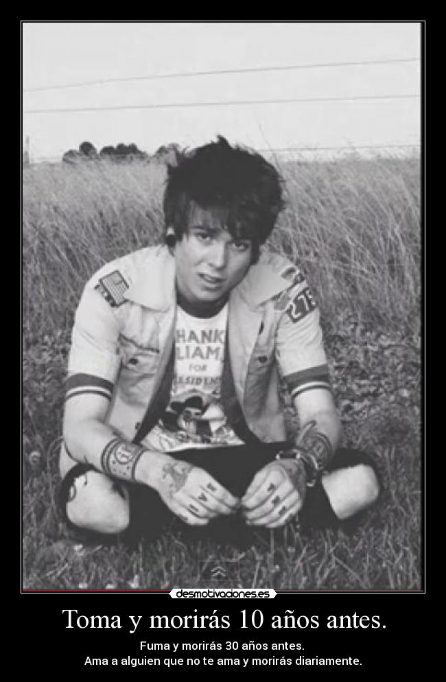 Toma y morirás 10 años antes. - Fuma y morirás 30 años antes. 
Ama a alguien que no te ama y morirás diariamente.