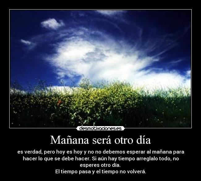 Mañana será otro día - es verdad, pero hoy es hoy y no no debemos esperar al mañana para
hacer lo que se debe hacer. Si aún hay tiempo arreglalo todo, no
esperes otro día.
El tiempo pasa y el tiempo no volverá.