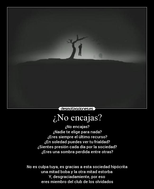 ¿No encajas? - ¿No encajas?
¿Nadie te elige para nada?
¿Eres siempre el último recurso?
¿En soledad puedes ver tu frialdad?
¿Sientes presión cada día por la sociedad?
¿Eres una sombra perdida entre otras?


No es culpa tuya, es gracias a esta sociedad hipócrita
una mitad boba y la otra mitad estorba 
Y, desgraciadamiente, por eso
eres miembro del club de los olvidados