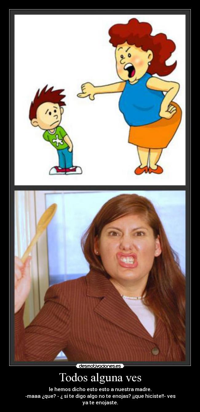 Todos alguna ves - le hemos dicho esto esto a nuestra madre.
-maaa ¿que? - ¿ si te digo algo no te enojas? ¡¡que hiciste!!- ves ya te enojaste.