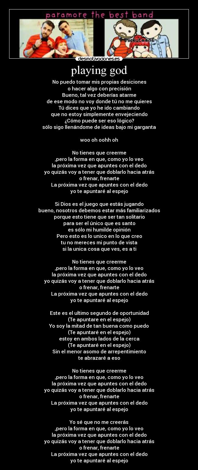 playing god - No puedo tomar mis propias desiciones
o hacer algo con precisión
Bueno, tal vez deberías atarme
de ese modo no voy donde tú no me quieres
Tú dices que yo he ido cambiando
que no estoy simplemente envejeciendo
¿Cómo puede ser eso lógico?
sólo sigo llenándome de ideas bajo mi garganta
woo oh oohh oh
No tienes que creerme
,pero la forma en que, como yo lo veo
la próxima vez que apuntes con el dedo
yo quizás voy a tener que doblarlo hacia atrás
o frenar, frenarte
La próxima vez que apuntes con el dedo
yo te apuntaré al espejo
Si Dios es el juego que estás jugando
bueno, nosotros debemos estar más familiarizados
porque esto tiene que ser tan solitario
para ser el único que es santo
es sólo mi humilde opinión
Pero esto es lo unico en lo que creo
tu no mereces mi punto de vista
si la unica cosa que ves, es a ti
No tienes que creerme
,pero la forma en que, como yo lo veo
la próxima vez que apuntes con el dedo
yo quizás voy a tener que doblarlo hacia atrás
o frenar, frenarte
La próxima vez que apuntes con el dedo
yo te apuntaré al espejo
Este es el ultimo segundo de oportunidad
(Te apuntare en el espejo)
Yo soy la mitad de tan buena como puedo
(Te apuntaré en el espejo)
estoy en ambos lados de la cerca
(Te apuntaré en el espejo)
Sin el menor asomo de arrepentimiento
te abrazaré a eso
No tienes que creerme
,pero la forma en que, como yo lo veo
la próxima vez que apuntes con el dedo
yo quizás voy a tener que doblarlo hacia atrás
o frenar, frenarte
La próxima vez que apuntes con el dedo
yo te apuntaré al espejo
Yo sé que no me creerás
,pero la forma en que, como yo lo veo
la próxima vez que apuntes con el dedo
yo quizás voy a tener que doblarlo hacia atrás
o frenar, frenarte
La próxima vez que apuntes con el dedo
yo te apuntaré al espejo