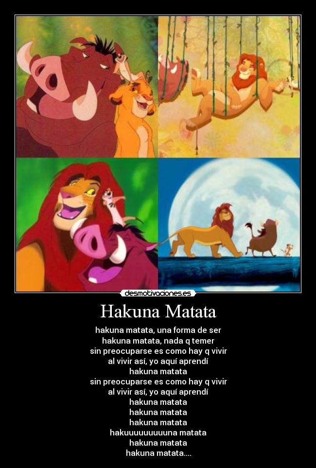 Hakuna Matata - hakuna matata, una forma de ser
hakuna matata, nada q temer
sin preocuparse es como hay q vivir
al vivir así, yo aquí aprendí
hakuna matata
sin preocuparse es como hay q vivir
al vivir así, yo aquí aprendí
hakuna matata
hakuna matata
hakuna matata
hakuuuuuuuuuna matata
hakuna matata
hakuna matata....