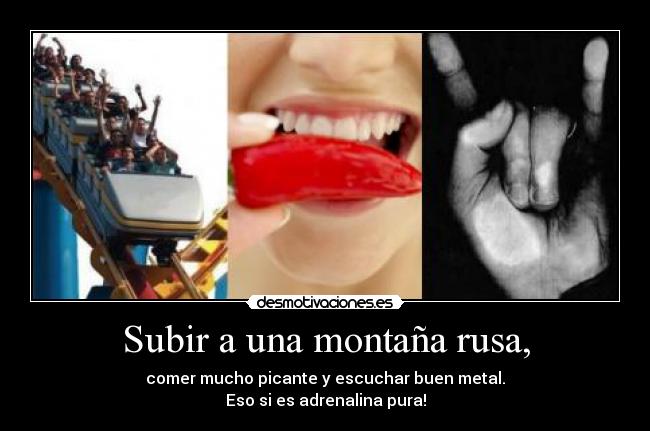 Subir a una montaña rusa, - comer mucho picante y escuchar buen metal.
Eso si es adrenalina pura!