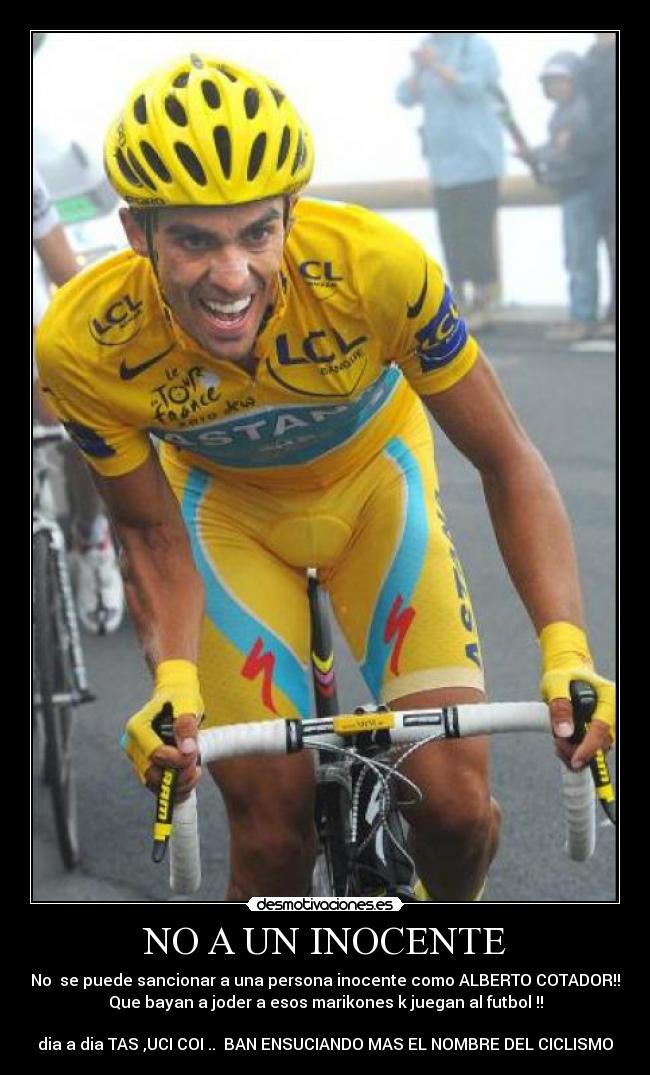 NO A UN INOCENTE - No  se puede sancionar a una persona inocente como ALBERTO COTADOR!!
Que bayan a joder a esos marikones k juegan al futbol !!

dia a dia TAS ,UCI COI ..  BAN ENSUCIANDO MAS EL NOMBRE DEL CICLISMO