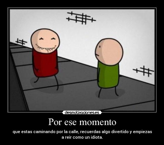 Por ese momento - que estas caminando por la calle, recuerdas algo divertido y empiezas
a reir como un idiota.