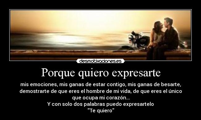 Porque quiero expresarte - mis emociones, mis ganas de estar contigo, mis ganas de besarte,
demostrarte de que eres el hombre de mi vida, de que eres el único
que ocupa mi corazón...
Y con solo dos palabras puedo expresartelo
Te quiero