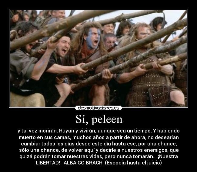 Sí, peleen - y tal vez morirán. Huyan y vivirán, aunque sea un tiempo. Y habiendo
muerto en sus camas, muchos años a partir de ahora, no desearían
cambiar todos los días desde este día hasta ese, por una chance,
sólo una chance, de volver aquí y decirle a nuestros enemigos, que
quizá podrán tomar nuestras vidas, pero nunca tomarán... ¡Nuestra
LIBERTAD! ¡ALBA GO BRAGH! (Escocia hasta el juicio)