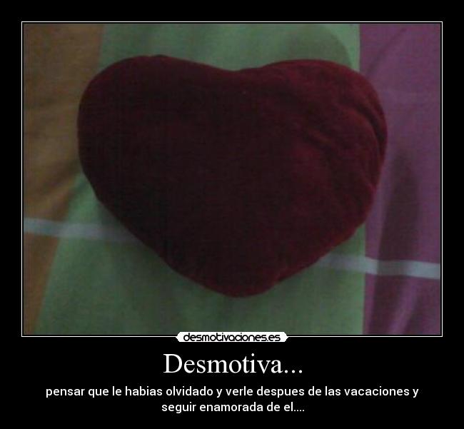 Desmotiva... - pensar que le habias olvidado y verle despues de las vacaciones y
seguir enamorada de el....