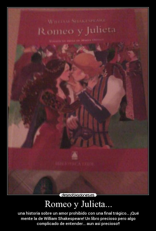 Romeo y Julieta... - una historia sobre un amor prohibido con una final trágico... ¡Qué
mente la de William Shakespeare! Un libro precioso pero algo
complicado de entender... aun asi precioso!!