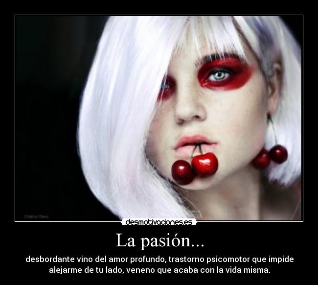 La pasión... - desbordante vino del amor profundo, trastorno psicomotor que impide
alejarme de tu lado, veneno que acaba con la vida misma.