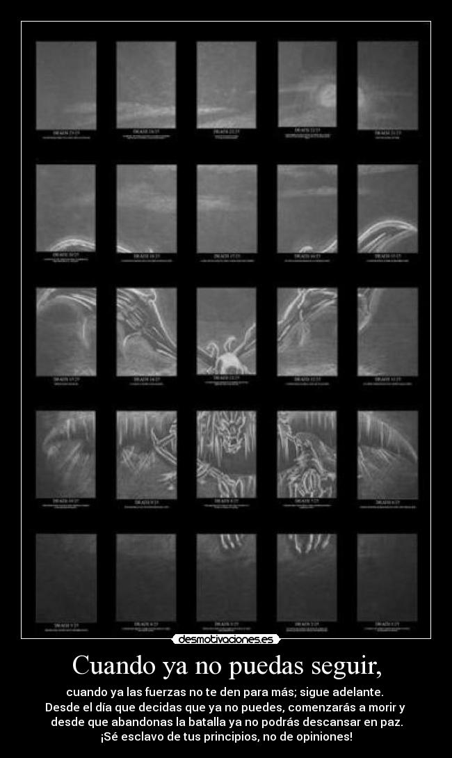 Cuando ya no puedas seguir, - cuando ya las fuerzas no te den para más; sigue adelante.
Desde el día que decidas que ya no puedes, comenzarás a morir y
desde que abandonas la batalla ya no podrás descansar en paz.
¡Sé esclavo de tus principios, no de opiniones!