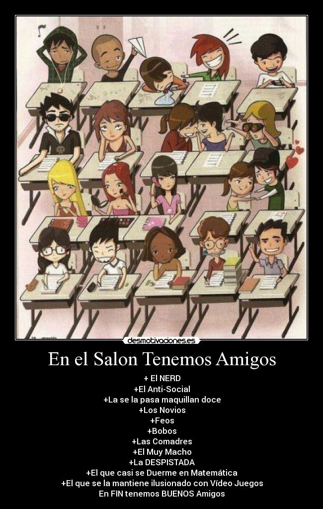 En el Salon Tenemos Amigos - + El NERD
+El Anti-Social
+La se la pasa maquillan doce
+Los Novios
+Feos
+Bobos
+Las Comadres
+El Muy Macho
+La DESPISTADA
+El que casi se Duerme en Matemática
+El que se la mantiene ilusionado con Vídeo Juegos
En FIN tenemos BUENOS Amigos♥