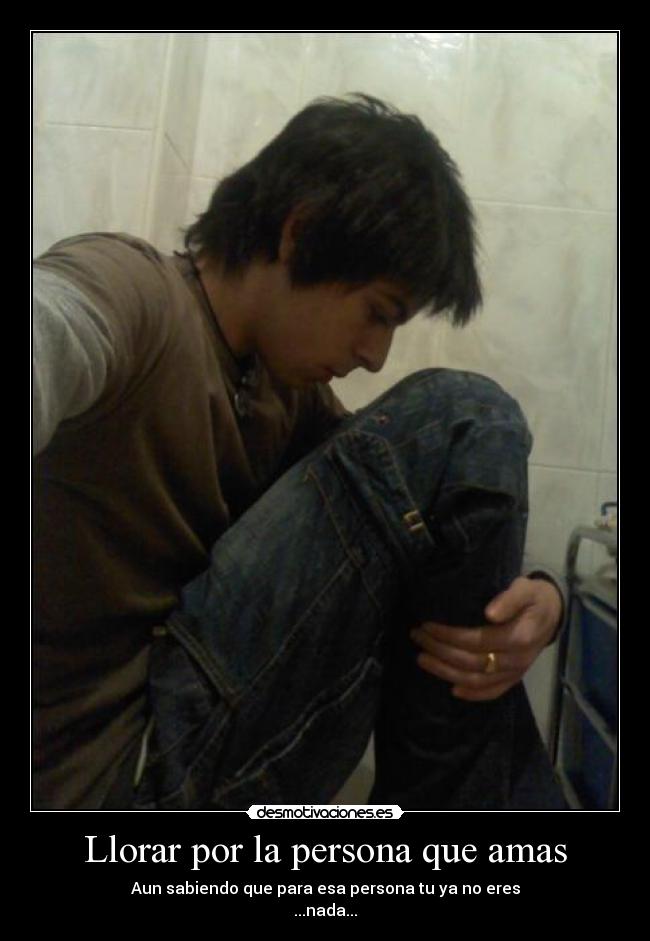 Llorar por la persona que amas - Aun sabiendo que para esa persona tu ya no eres
...nada...