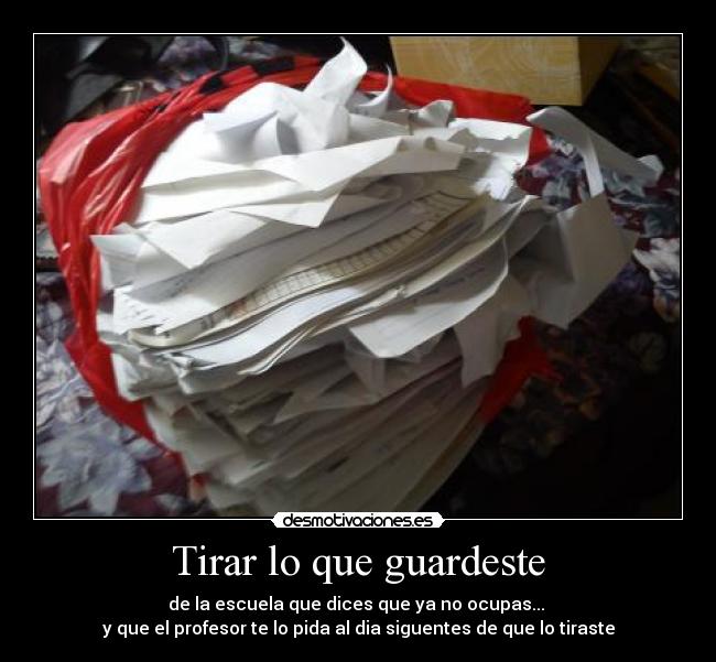 Tirar lo que guardeste - de la escuela que dices que ya no ocupas...
y que el profesor te lo pida al dia siguentes de que lo tiraste