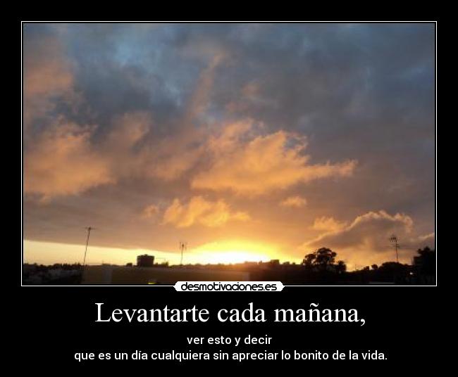 Levantarte cada mañana, - ver esto y decir
que es un día cualquiera sin apreciar lo bonito de la vida.