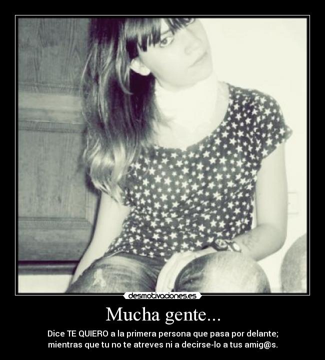 Mucha gente... - Dice TE QUIERO a la primera persona que pasa por delante;
mientras que tu no te atreves ni a decirse-lo a tus amig@s.